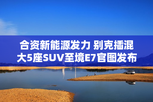 合资新能源发力 别克插混大5座SUV至境E7官图发布