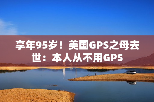 享年95岁！美国GPS之母去世：本人从不用GPS