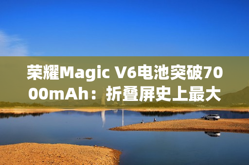荣耀Magic V6电池突破7000mAh：折叠屏史上最大电量