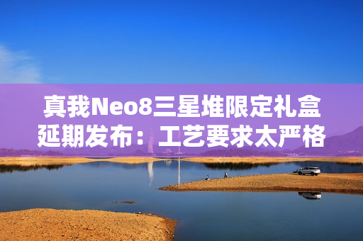 真我Neo8三星堆限定礼盒延期发布：工艺要求太严格 备货未达预期