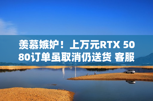 羡慕嫉妒！上万元RTX 5080订单虽取消仍送货 客服：不用退、送你了