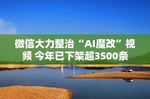 微信大力整治“AI魔改”视频 今年已下架超3500条
