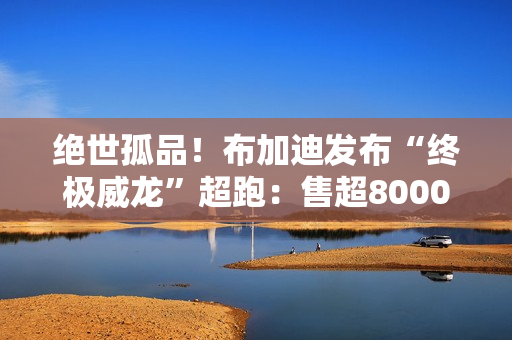 绝世孤品！布加迪发布“终极威龙”超跑：售超8000万人民币