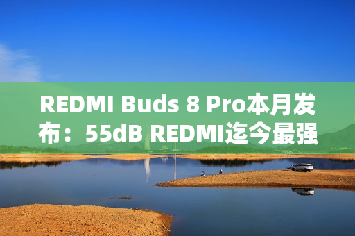 REDMI Buds 8 Pro本月发布：55dB REDMI迄今最强降噪、同档罕见同轴三单元