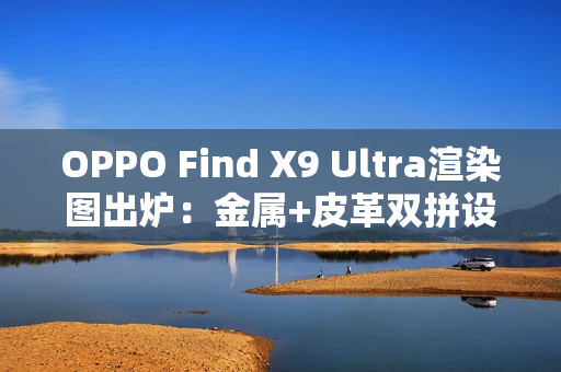 OPPO Find X9 Ultra渲染图出炉：金属+皮革双拼设计 神似相机