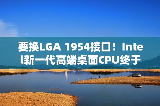 要换LGA 1954接口！Intel新一代高端桌面CPU终于来了：要和AMD Zen6见高低