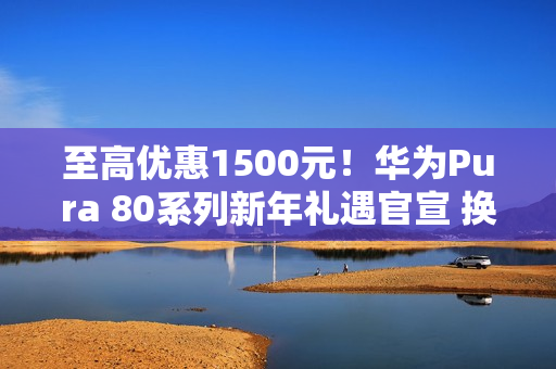 至高优惠1500元！华为Pura 80系列新年礼遇官宣 换机正当时