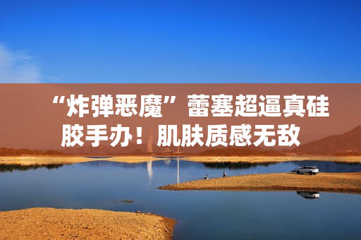 “炸弹恶魔”蕾塞超逼真硅胶手办！肌肤质感无敌