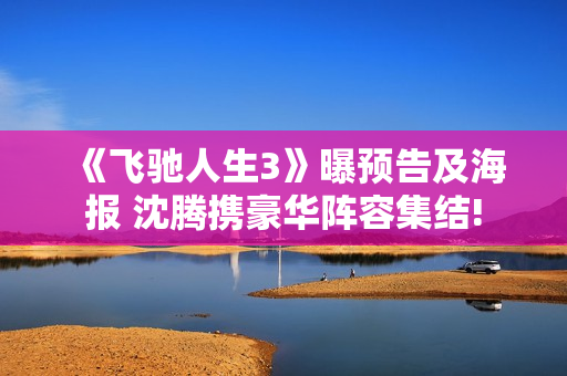 《飞驰人生3》曝预告及海报 沈腾携豪华阵容集结!