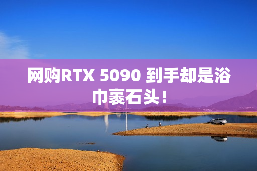 网购RTX 5090 到手却是浴巾裹石头！