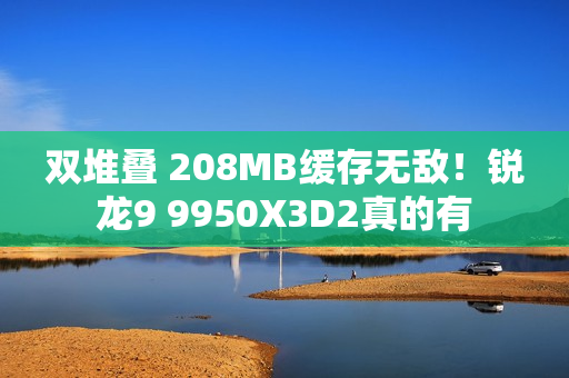 双堆叠 208MB缓存无敌！锐龙9 9950X3D2真的有