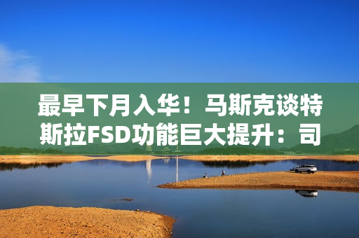 最早下月入华！马斯克谈特斯拉FSD功能巨大提升：司机可在开车时玩手机、睡觉