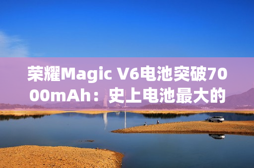 荣耀Magic V6电池突破7000mAh：史上电池最大的折叠屏旗舰来了