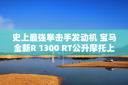 史上最强拳击手发动机 宝马全新R 1300 RT公升摩托上市：31.99万