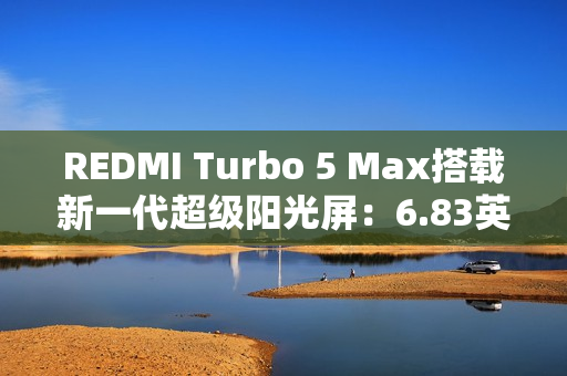 REDMI Turbo 5 Max搭载新一代超级阳光屏：6.83英寸、3500nits亮度