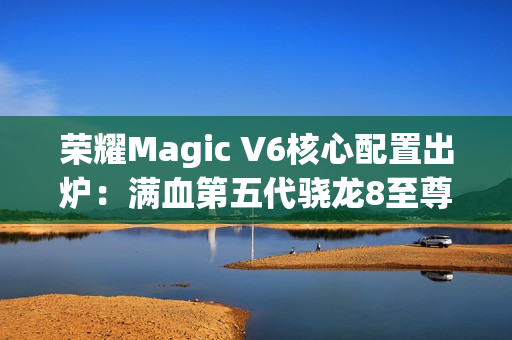 荣耀Magic V6核心配置出炉：满血第五代骁龙8至尊版、支持卫星通信