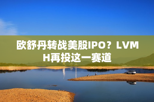 欧舒丹转战美股IPO？LVMH再投这一赛道