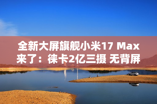 全新大屏旗舰小米17 Max来了：徕卡2亿三摄 无背屏