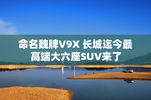 命名魏牌V9X 长城迄今最高端大六座SUV来了