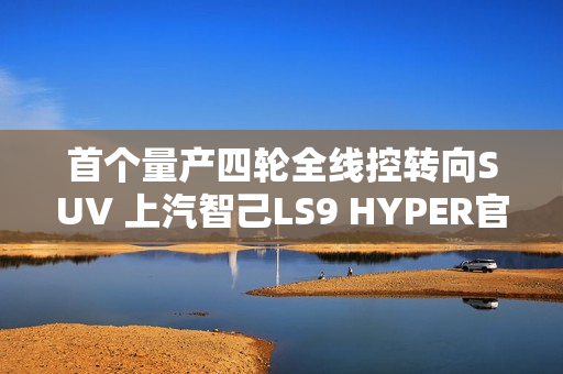 首个量产四轮全线控转向SUV 上汽智己LS9 HYPER官图发布