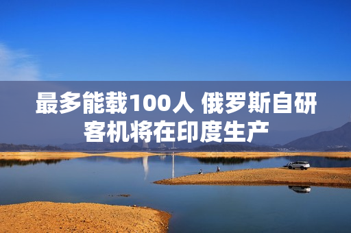 最多能载100人 俄罗斯自研客机将在印度生产