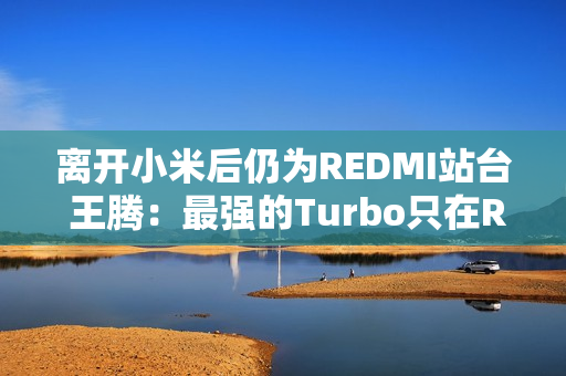离开小米后仍为REDMI站台 王腾：最强的Turbo只在REDMI