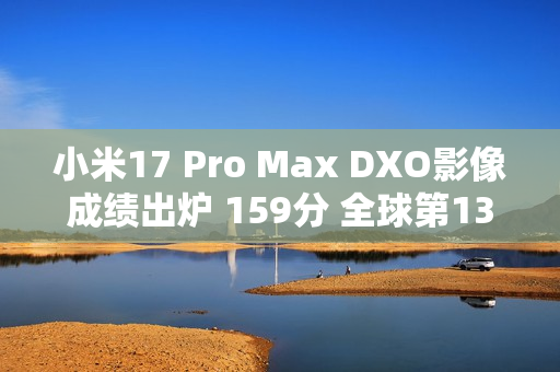 小米17 Pro Max DXO影像成绩出炉 159分 全球第13名 拍照优秀