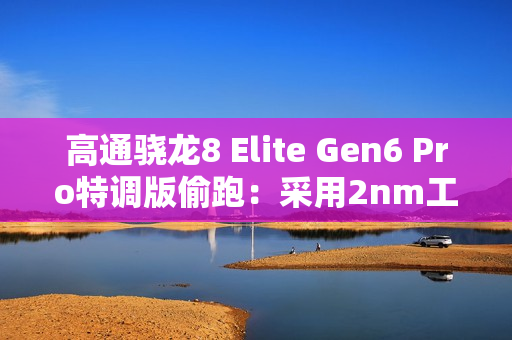 高通骁龙8 Elite Gen6 Pro特调版偷跑：采用2nm工艺 三星独占