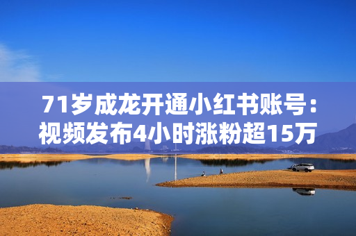 71岁成龙开通小红书账号：视频发布4小时涨粉超15万