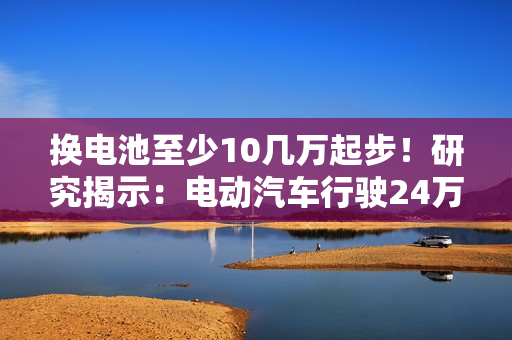 换电池至少10几万起步！研究揭示：电动汽车行驶24万公里后仍能提供91%续航