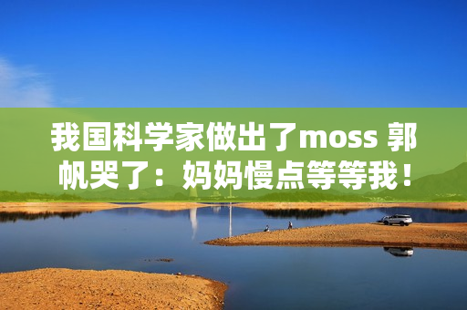 我国科学家做出了moss 郭帆哭了：妈妈慢点等等我！