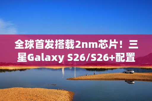 全球首发搭载2nm芯片！三星Galaxy S26/S26+配置外观全揭晓