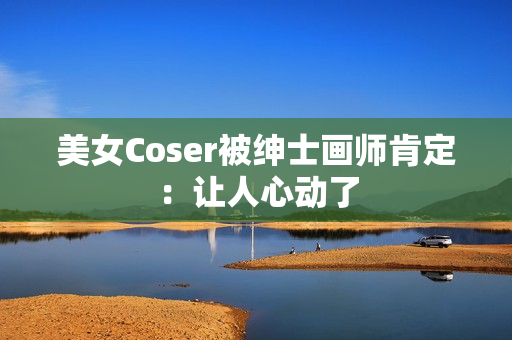 美女Coser被绅士画师肯定：让人心动了