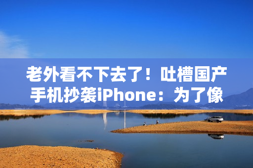 老外看不下去了！吐槽国产手机抄袭iPhone：为了像苹果 3个摄像头里有1个是假的