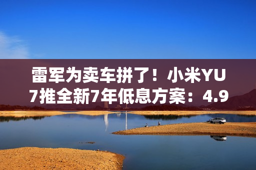 雷军为卖车拼了！小米YU7推全新7年低息方案：4.99万起就能开回家 