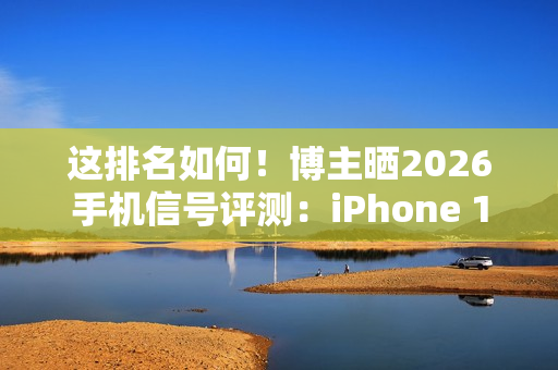 这排名如何！博主晒2026手机信号评测：iPhone 17垫底、华为竟没进第一梯队