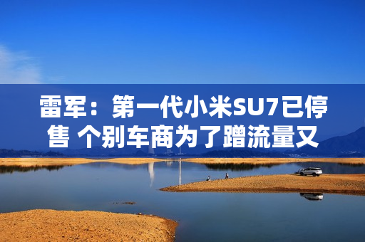 雷军：第一代小米SU7已停售 个别车商为了蹭流量又哭又闹 欢迎大家帮我们举报