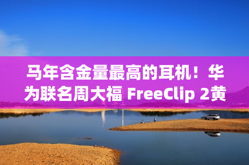 马年含金量最高的耳机！华为联名周大福 FreeClip 2黄金耳饰细节公布