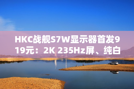 HKC战舰S7W显示器首发919元：2K 235Hz屏、纯白外观