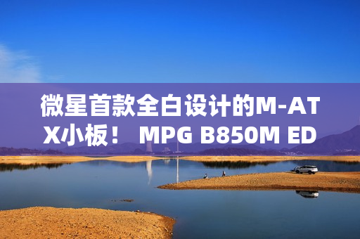 微星首款全白设计的M-ATX小板！ MPG B850M EDGE TIMAX WIF刀锋 钛评测：性能媲美顶级X870E主板