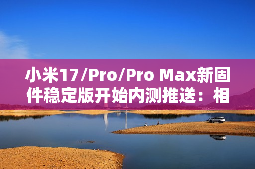 小米17/Pro/Pro Max新固件稳定版开始内测推送：相机体验重磅升级！