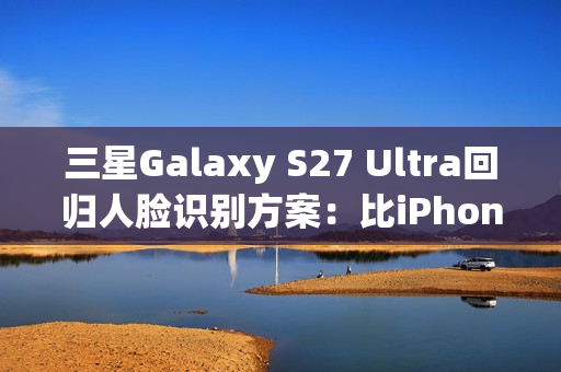 三星Galaxy S27 Ultra回归人脸识别方案：比iPhone更先进