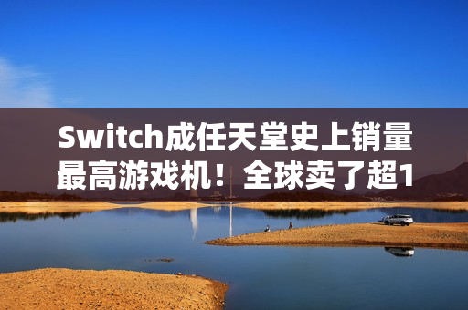 Switch成任天堂史上销量最高游戏机！全球卖了超1.5亿台 超越NDS