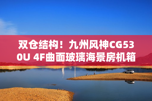 双仓结构！九州风神CG530U 4F曲面玻璃海景房机箱首发499元起