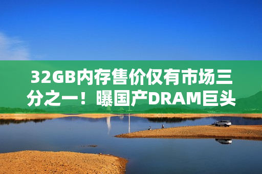 32GB内存售价仅有市场三分之一！曝国产DRAM巨头低价抢市