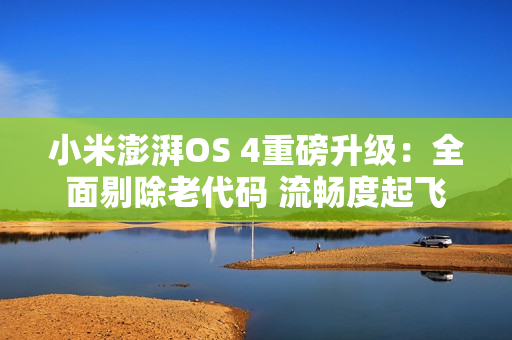 小米澎湃OS 4重磅升级：全面剔除老代码 流畅度起飞