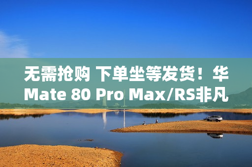 无需抢购 下单坐等发货！华Mate 80 Pro Max/RS非凡大师明天开启30天预约申购
