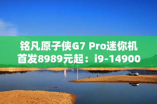 铭凡原子侠G7 Pro迷你机首发8989元起：i9-14900HX+RTX 4070