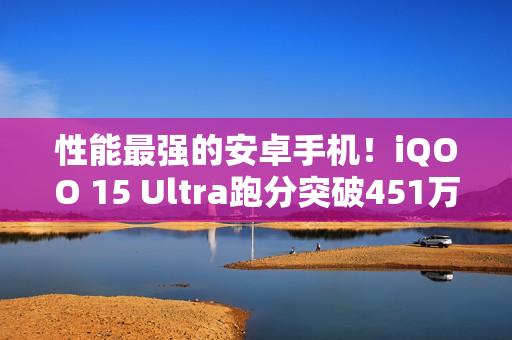 性能最强的安卓手机！iQOO 15 Ultra跑分突破451万：史上最高分