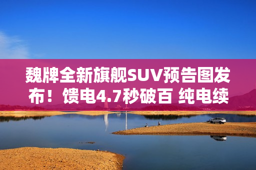 魏牌全新旗舰SUV预告图发布！馈电4.7秒破百 纯电续航400公里+
